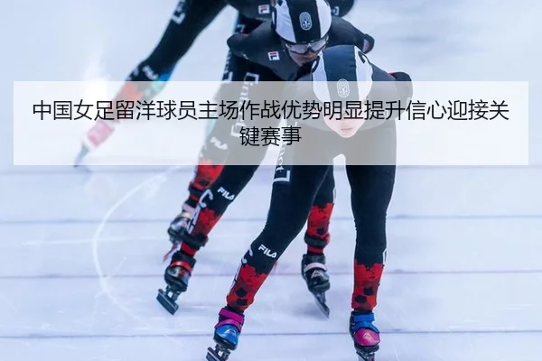 中国女足留洋球员主场作战优势明显提升信心迎接关键赛事